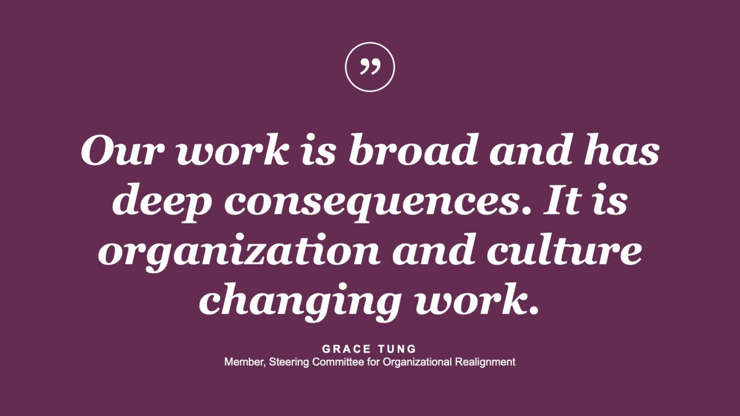 Our work is broad and has deep consequences. It is organization and culture changing work. - Grace Tung, Member, Steering Committee for Organizational Realignment